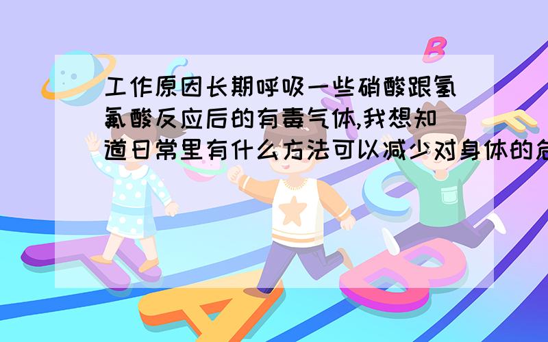 工作原因长期呼吸一些硝酸跟氢氟酸反应后的有毒气体,我想知道日常里有什么方法可以减少对身体的危害!比方说食物什么的!