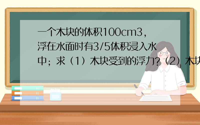 一个木块的体积100cm3,浮在水面时有3/5体积浸入水中；求（1）木块受到的浮力?（2）木块的质量是多少?（3）木块的密度是多少?g取10N