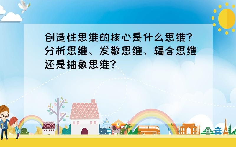 创造性思维的核心是什么思维?分析思维、发散思维、辐合思维还是抽象思维?