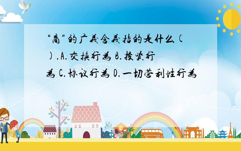 “商”的广义含义指的是什么().A.交换行为 B.投资行为 C.协议行为 D.一切营利性行为