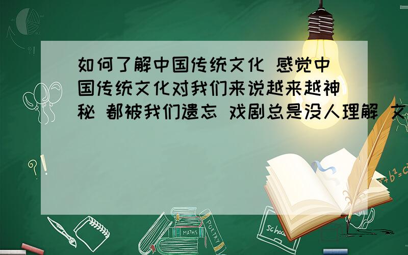 如何了解中国传统文化 感觉中国传统文化对我们来说越来越神秘 都被我们遗忘 戏剧总是没人理解 文学总是被郭敬明 安妮宝贝 这些奇怪的东西引领 电影总是要再 陈凯歌 张艺谋 冯小刚 都