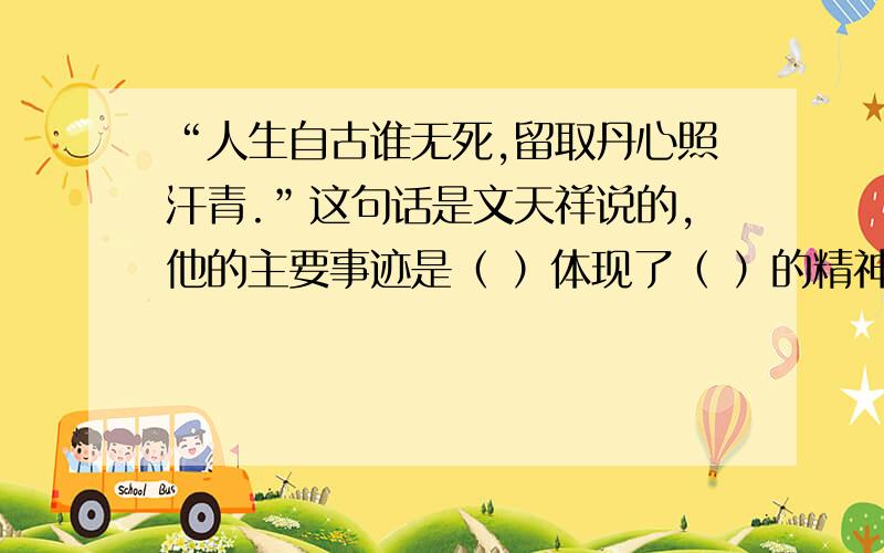 “人生自古谁无死,留取丹心照汗青.”这句话是文天祥说的,他的主要事迹是（ ）体现了（ ）的精神》