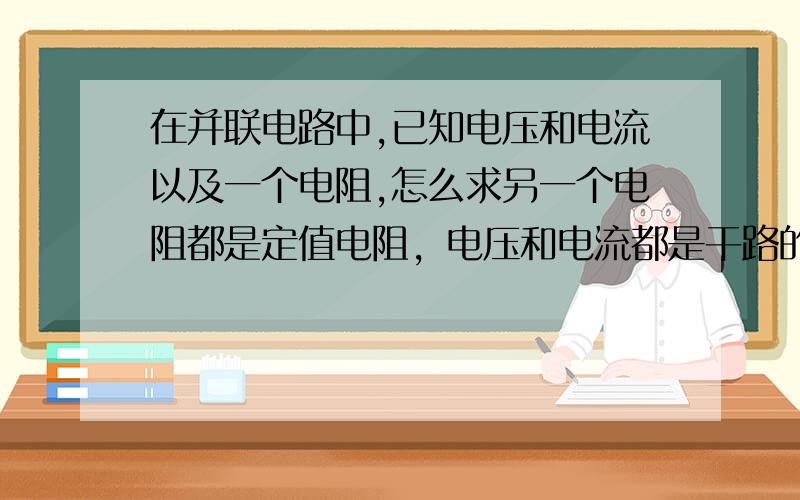 在并联电路中,已知电压和电流以及一个电阻,怎么求另一个电阻都是定值电阻，电压和电流都是干路的