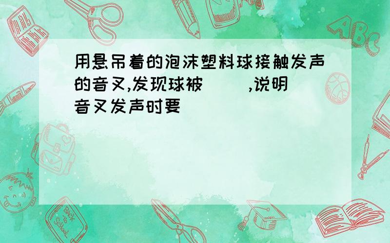 用悬吊着的泡沫塑料球接触发声的音叉,发现球被（ ）,说明音叉发声时要（ ）