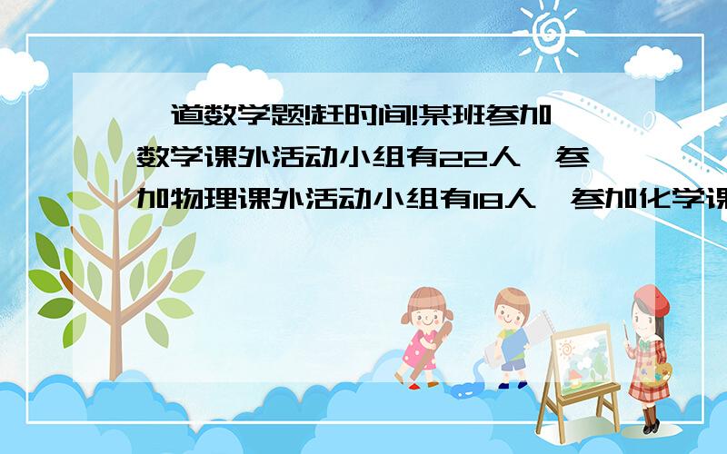 一道数学题!赶时间!某班参加数学课外活动小组有22人,参加物理课外活动小组有18人,参加化学课外活动小组有16人,至少参加一科的课外活动小组的有36人,则三科课外活动小组都参加的同学至