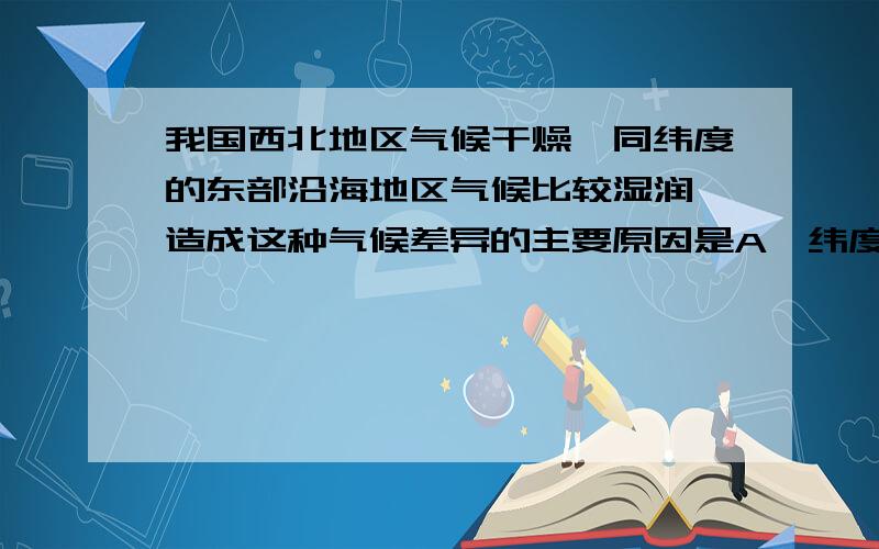 我国西北地区气候干燥,同纬度的东部沿海地区气候比较湿润,造成这种气候差异的主要原因是A、纬度因素  B、海陆位置因素  C、地形因素  D、气温影响答案为B,我当时想的是选A或C,为什么选B,