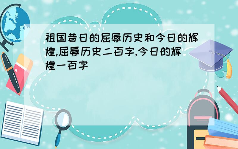 祖国昔日的屈辱历史和今日的辉煌,屈辱历史二百字,今日的辉煌一百字