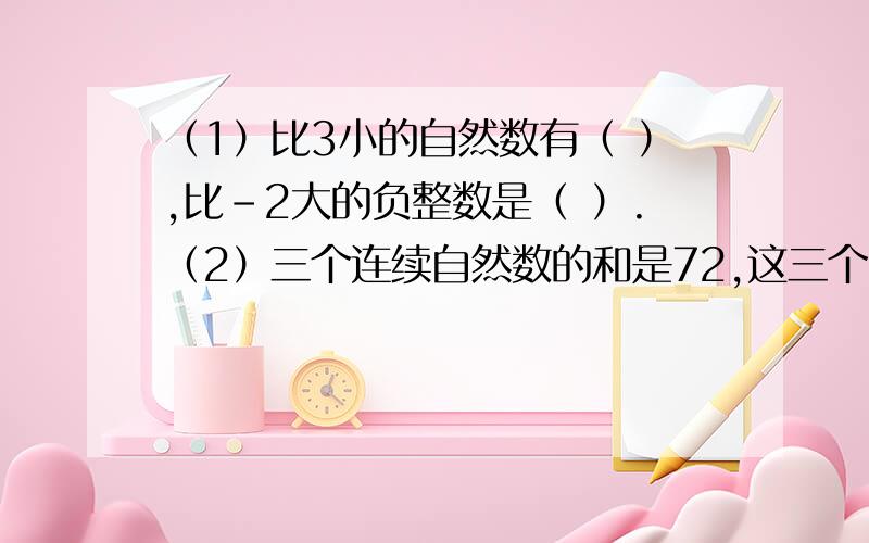 （1）比3小的自然数有（ ）,比-2大的负整数是（ ）.（2）三个连续自然数的和是72,这三个自然数中最小的是（ ）.（4）一个正方体的棱长总和是48厘米,它的表面积是（ ）,体积是（ ）.（5）