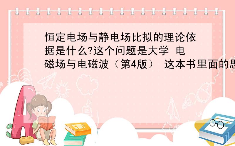 恒定电场与静电场比拟的理论依据是什么?这个问题是大学 电磁场与电磁波（第4版） 这本书里面的思考题,哪位能知道,