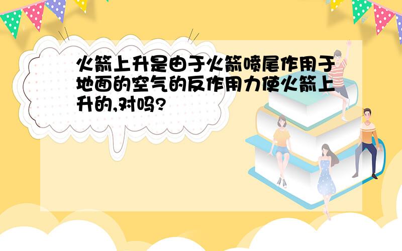 火箭上升是由于火箭喷尾作用于地面的空气的反作用力使火箭上升的,对吗?