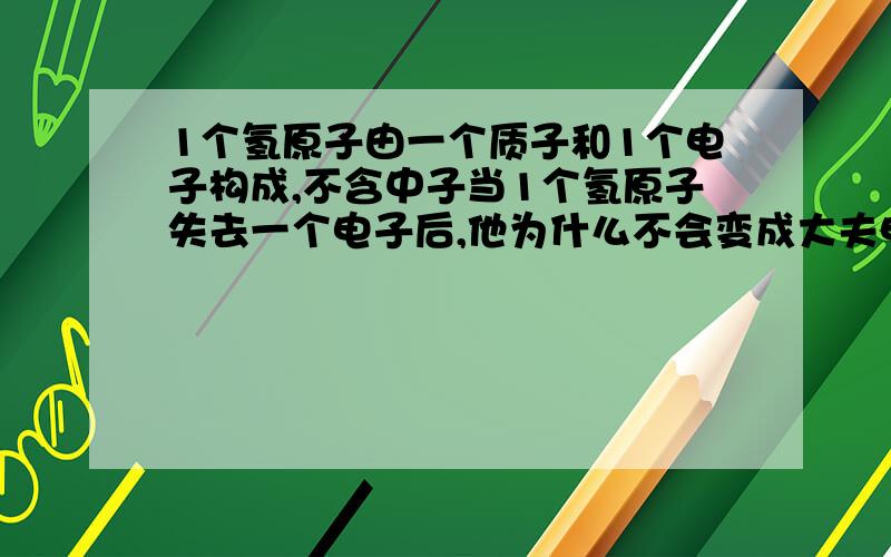 1个氢原子由一个质子和1个电子构成,不含中子当1个氢原子失去一个电子后,他为什么不会变成大夫电荷的离子呢?有为什么可以变成质子、原子核或者阳离子