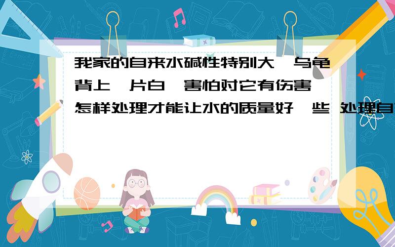 我家的自来水碱性特别大,乌龟背上一片白,害怕对它有伤害,怎样处理才能让水的质量好一些 处理自来水碱性?