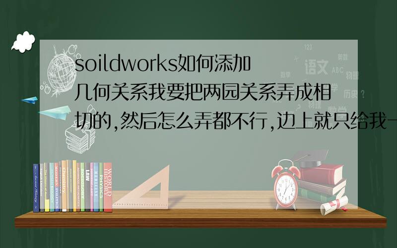 soildworks如何添加几何关系我要把两园关系弄成相切的,然后怎么弄都不行,边上就只给我一个固定可选,为什么为什么,我好痛苦啊,Soildworks这么难用,某些资格证还要带附带这个.同样的，那个直