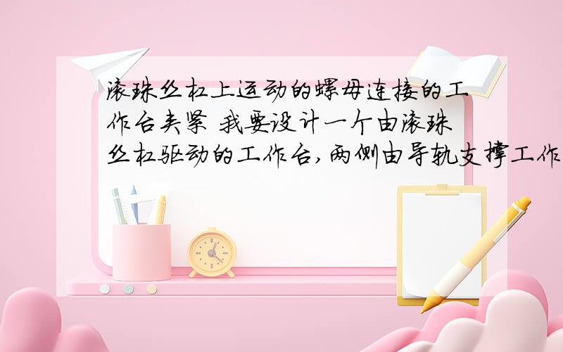 滚珠丝杠上运动的螺母连接的工作台夹紧 我要设计一个由滚珠丝杠驱动的工作台,两侧由导轨支撑工作台,我要设计一个由滚珠丝杠驱动的工作台,滚珠丝杠两侧的导轨支撑工作台.问题是没想