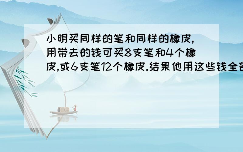 小明买同样的笔和同样的橡皮,用带去的钱可买8支笔和4个橡皮,或6支笔12个橡皮.结果他用这些钱全部买了笔,问能买多少支笔?