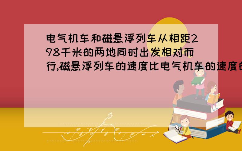 电气机车和磁悬浮列车从相距298千米的两地同时出发相对而行,磁悬浮列车的速度比电气机车的速度的5倍还快2