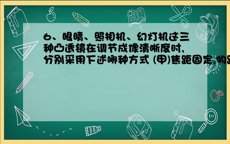 6、眼睛、照相机、幻灯机这三种凸透镜在调节成像清晰度时,分别采用下述哪种方式 (甲)焦距固定,物距基本固定,主要调节像距;(乙)焦距固定,像距基本固定,主要调节物距; (丙)物距固定,像距