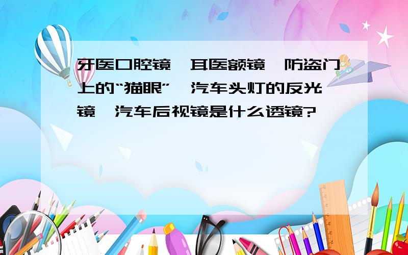 牙医口腔镜、耳医额镜、防盗门上的“猫眼”、汽车头灯的反光镜、汽车后视镜是什么透镜?