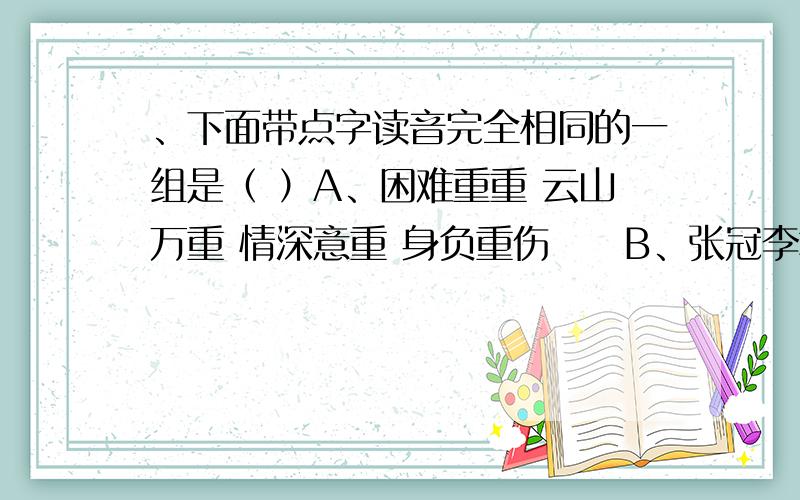 、下面带点字读音完全相同的一组是（ ）A、困难重重 云山万重 情深意重 身负重伤　　B、张冠李戴 冠冕堂皇 怒发冲冠 衣冠楚楚　　C、发号施令 狂风怒号 号令三军 号啕大哭　　D、尽管