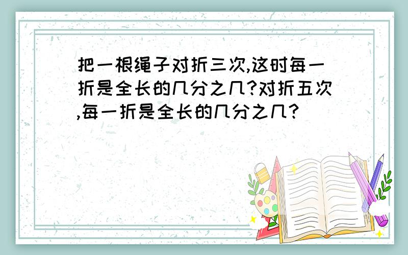 把一根绳子对折三次,这时每一折是全长的几分之几?对折五次,每一折是全长的几分之几?