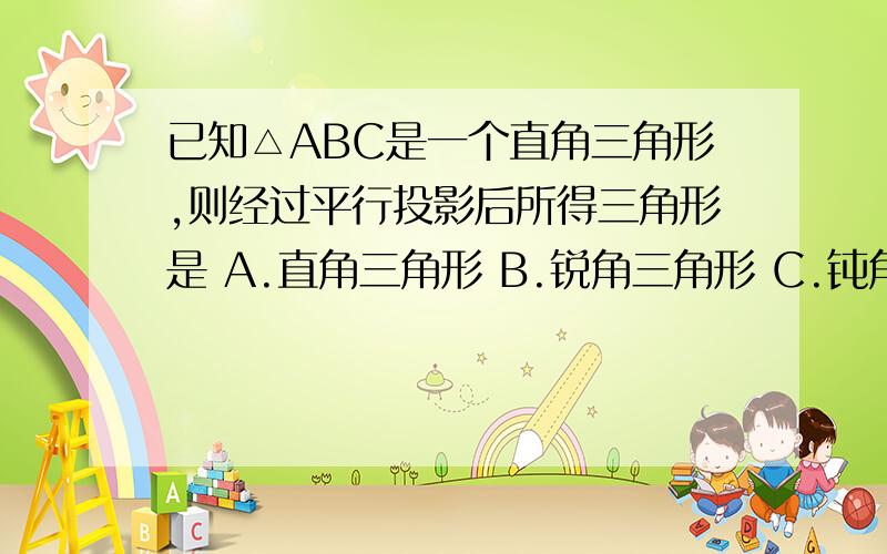 已知△ABC是一个直角三角形,则经过平行投影后所得三角形是 A.直角三角形 B.锐角三角形 C.钝角三角形 D,以上都有可能