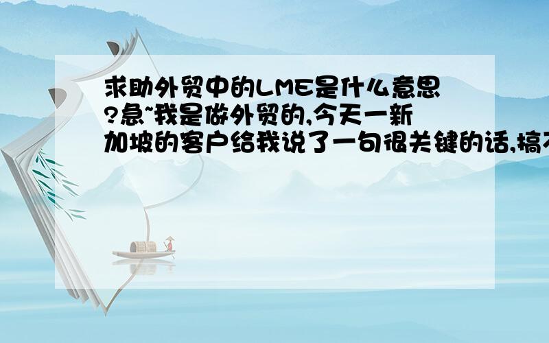 求助外贸中的LME是什么意思?急~我是做外贸的,今天一新加坡的客户给我说了一句很关键的话,搞不懂他要表达什么意思,哪位外贸达人遇到过这种情况.那句话是You know the LME ia around 2500 USD. If you