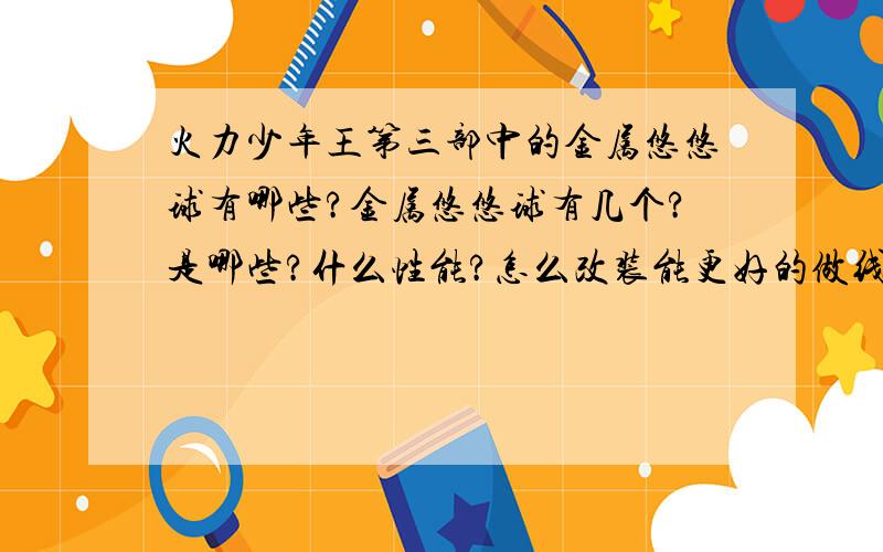 火力少年王第三部中的金属悠悠球有哪些?金属悠悠球有几个?是哪些?什么性能?怎么改装能更好的做线上动作?要有格式，不要挤在一堆里面。