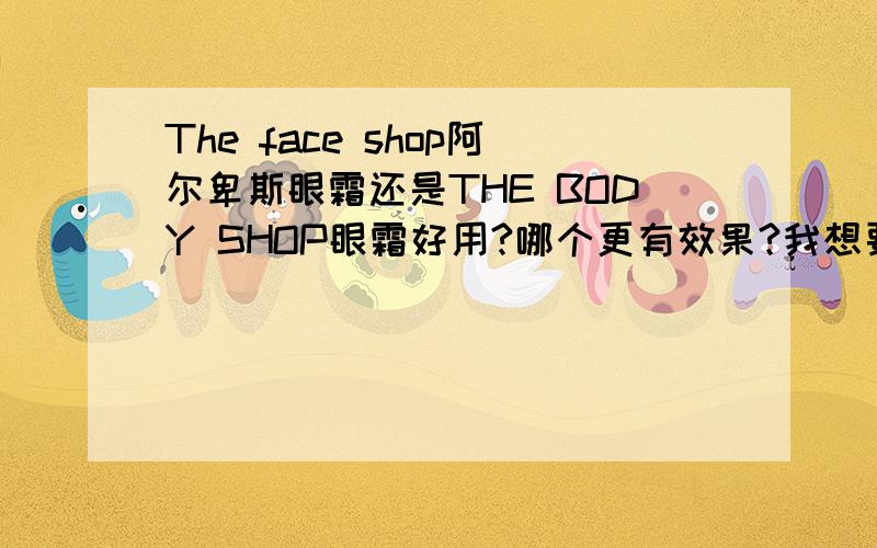 The face shop阿尔卑斯眼霜还是THE BODY SHOP眼霜好用?哪个更有效果?我想要补水,去黑眼圈和眼袋的.价格多少 如何辨真假?我用过THE BODY SHOP接木骨的用了一瓶感觉没什么效果.有点水水的就是了.我23