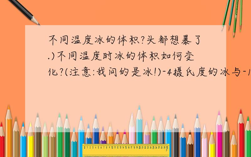 不同温度冰的体积?头都想暴了.)不同温度时冰的体积如何变化?(注意:我问的是冰!)-4摄氏度的冰与-16摄氏度的冰,体积相等吗?如果不相等,谁比谁大?