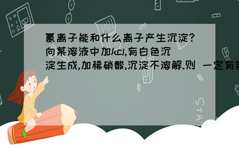 氯离子能和什么离子产生沉淀?向某溶液中加kcl,有白色沉淀生成,加稀硝酸,沉淀不溶解.则 一定有银离子吗?