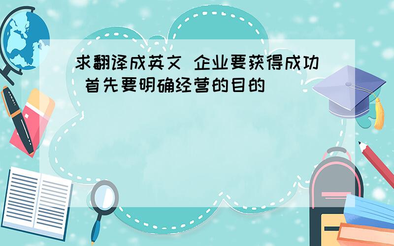 求翻译成英文 企业要获得成功 首先要明确经营的目的