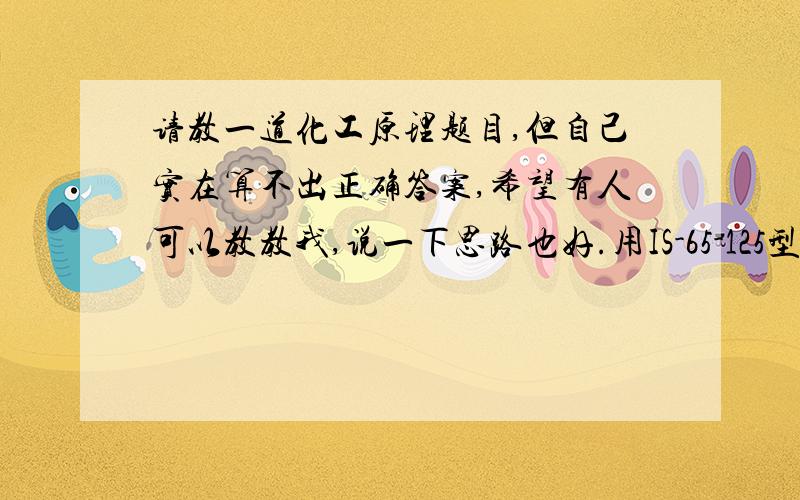 请教一道化工原理题目,但自己实在算不出正确答案,希望有人可以教教我,说一下思路也好.用IS-65-125型离心泵从敞口水槽将70℃清水输送到它处,水槽内液面恒定.输水量为35至45m3／h,在最大流量