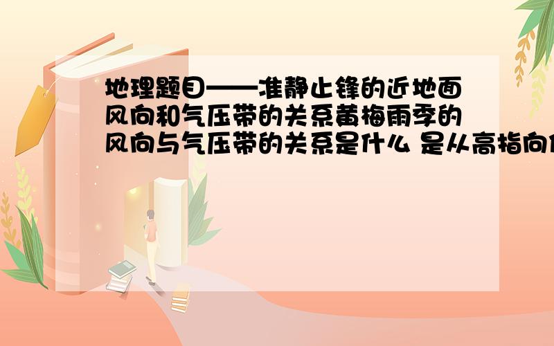 地理题目——准静止锋的近地面风向和气压带的关系黄梅雨季的风向与气压带的关系是什么 是从高指向低 还是从低指向高还是平行啊 为什么?