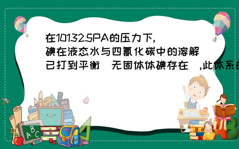 在101325PA的压力下,碘在液态水与四氯化碳中的溶解已打到平衡（无固体体碘存在）,此体系的自由度为多少?