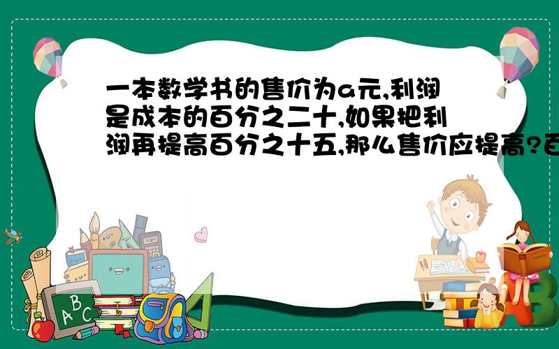 一本数学书的售价为a元,利润是成本的百分之二十,如果把利润再提高百分之十五,那么售价应提高?百分之几?