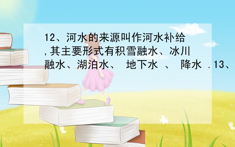 12、河水的来源叫作河水补给,其主要形式有积雪融水、冰川融水、湖泊水、 地下水 、 降水 .13、南亚西南12、河水的来源叫作河水补给,其主要形式有积雪融水、冰川融水、湖泊水、 地下水