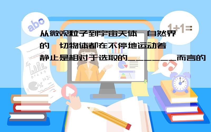 从微观粒子到宇宙天体,自然界的一切物体都在不停地运动着,静止是相对于选取的______而言的