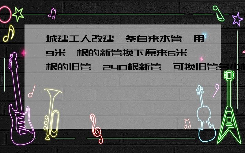 城建工人改建一条自来水管,用9米一根的新管换下原来6米一根的旧管,240根新管,可换旧管多少根旧管?用比例解