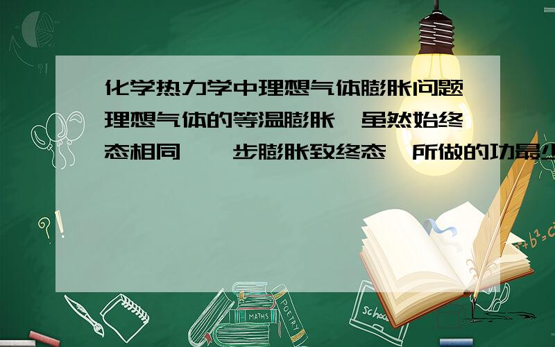 化学热力学中理想气体膨胀问题理想气体的等温膨胀,虽然始终态相同,一步膨胀致终态,所做的功最少.分步膨胀致终态,体系所做的功将增大；所分步骤越多,体系做的功越大.当分成无数步减压