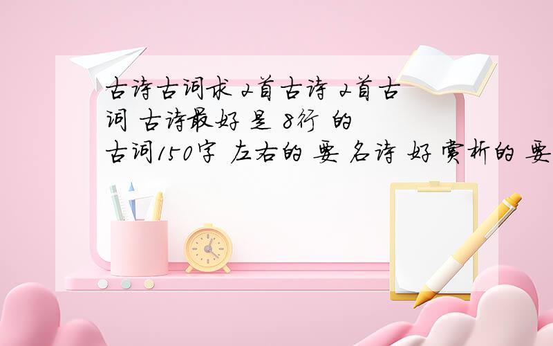 古诗古词求 2首古诗 2首古词 古诗最好 是 8行 的 古词150字 左右的 要 名诗 好 赏析的 要初三水平以上的 谢谢·················