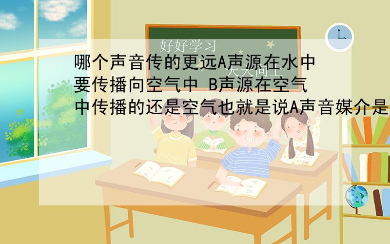 哪个声音传的更远A声源在水中要传播向空气中 B声源在空气中传播的还是空气也就是说A声音媒介是水(水不多)和空气 B声音媒介是空气 AB声源一样 时间一样