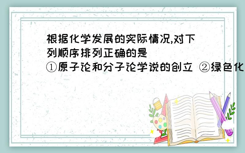 根据化学发展的实际情况,对下列顺序排列正确的是 （ ） ①原子论和分子论学说的创立 ②绿色化学的提出根据化学发展的实际情况,对下列顺序排列正确的是 （ ）①原子论和分子论学说的