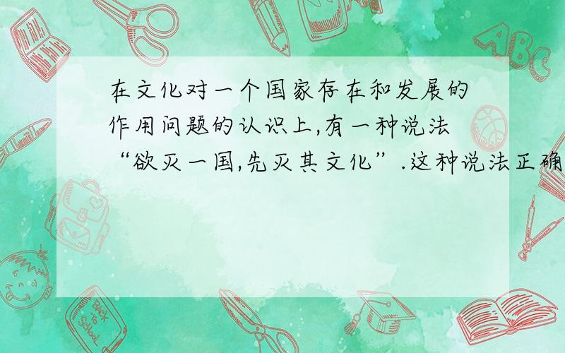 在文化对一个国家存在和发展的作用问题的认识上,有一种说法“欲灭一国,先灭其文化”.这种说法正确与否