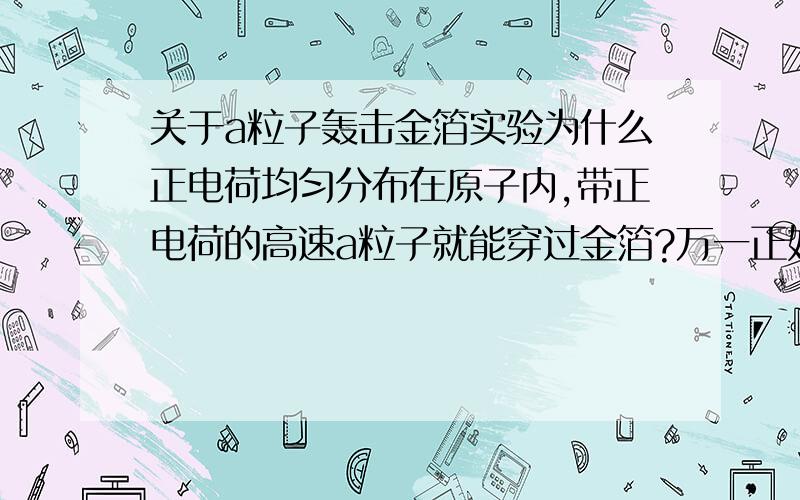 关于a粒子轰击金箔实验为什么正电荷均匀分布在原子内,带正电荷的高速a粒子就能穿过金箔?万一正好撞到原子核呢？