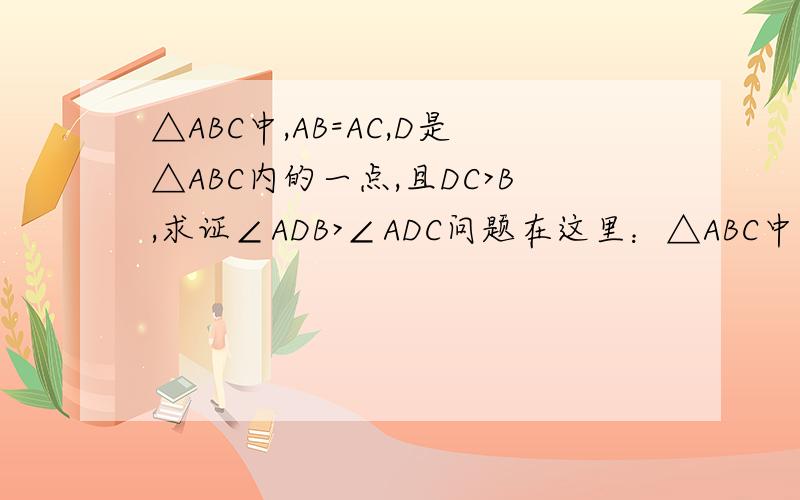 △ABC中,AB=AC,D是△ABC内的一点,且DC>B,求证∠ADB>∠ADC问题在这里：△ABC中，AB=AC，D是△ABC内的一点，且DC>DB，求证∠ADB>∠ADC