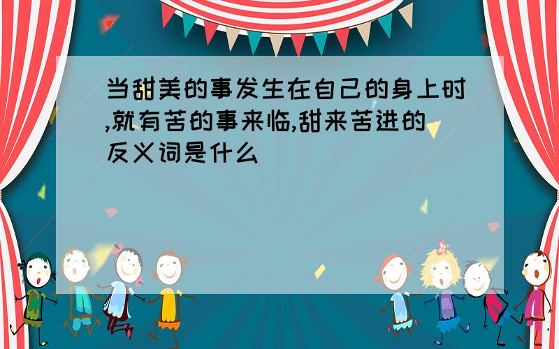 当甜美的事发生在自己的身上时,就有苦的事来临,甜来苦进的反义词是什么