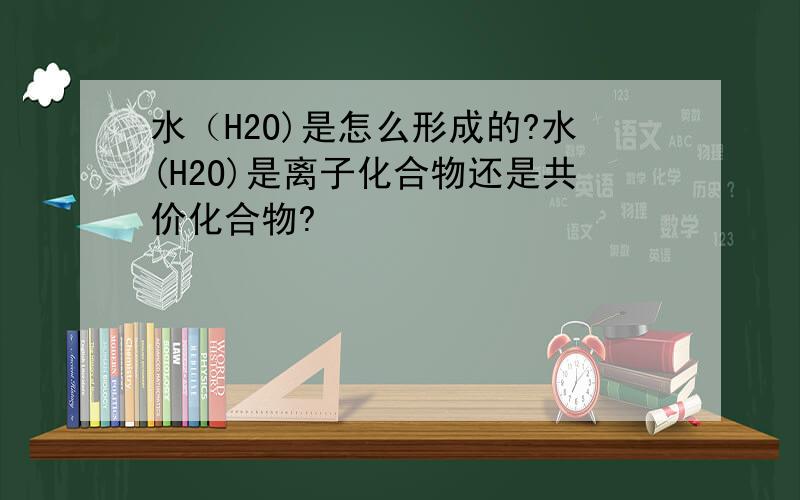 水（H2O)是怎么形成的?水(H2O)是离子化合物还是共价化合物?