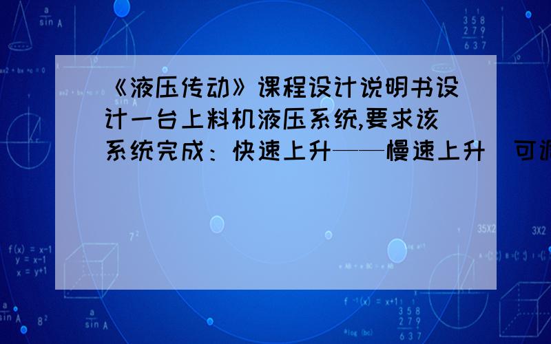 《液压传动》课程设计说明书设计一台上料机液压系统,要求该系统完成：快速上升——慢速上升（可调速）——快速下降——下位停止的半自动循环.采用900V型导轨,垂直于导轨的压紧力为60N