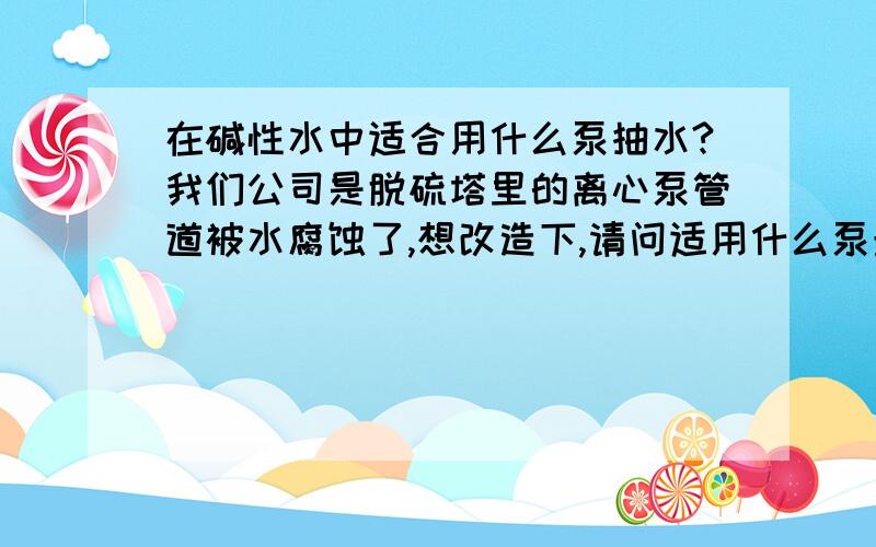 在碱性水中适合用什么泵抽水?我们公司是脱硫塔里的离心泵管道被水腐蚀了,想改造下,请问适用什么泵最好?