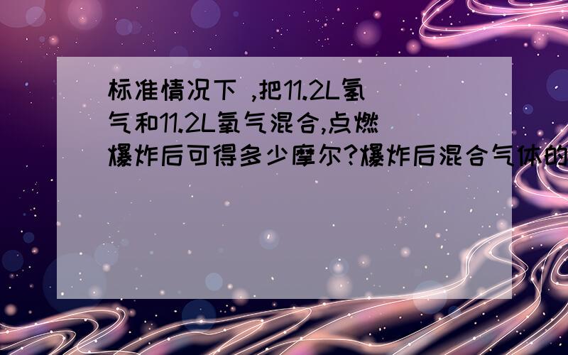 标准情况下 ,把11.2L氢气和11.2L氧气混合,点燃爆炸后可得多少摩尔?爆炸后混合气体的体积多少?